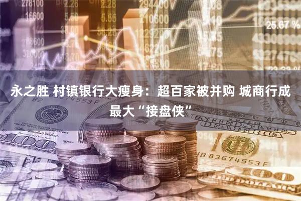永之胜 村镇银行大瘦身：超百家被并购 城商行成最大“接盘侠”