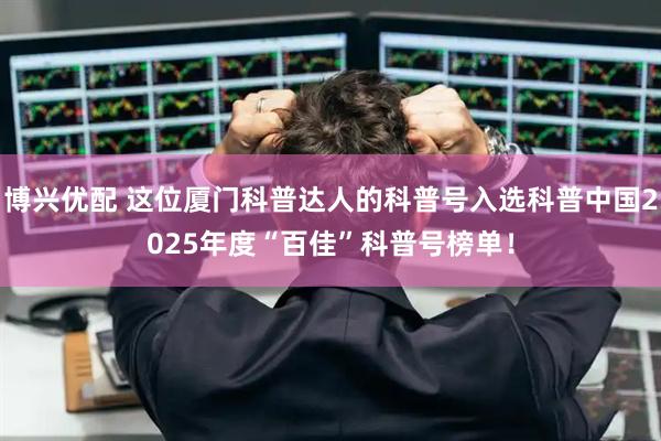 博兴优配 这位厦门科普达人的科普号入选科普中国2025年度“百佳”科普号榜单！