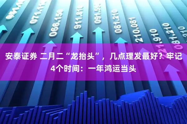 安泰证券 二月二“龙抬头”，几点理发最好？牢记4个时间：一年鸿运当头