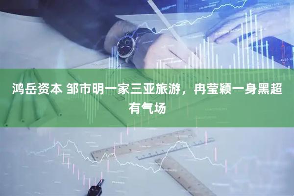 鸿岳资本 邹市明一家三亚旅游，冉莹颖一身黑超有气场