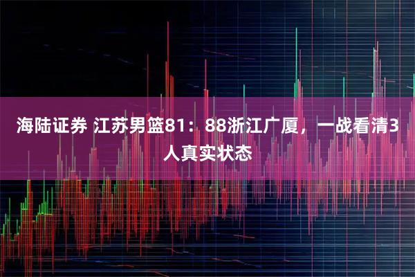 海陆证券 江苏男篮81：88浙江广厦，一战看清3人真实状态