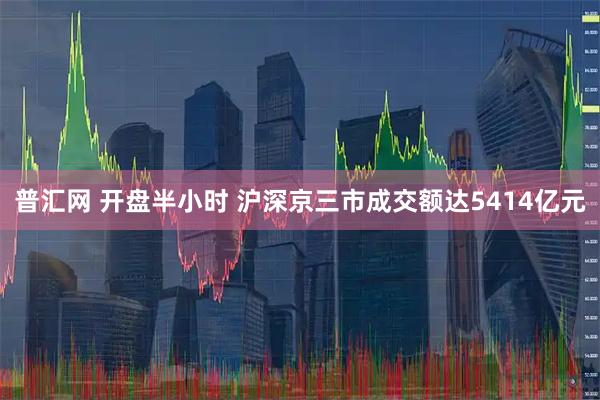 普汇网 开盘半小时 沪深京三市成交额达5414亿元