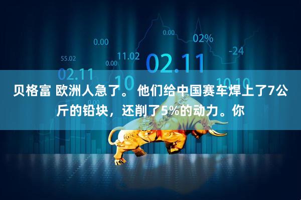 贝格富 欧洲人急了。 他们给中国赛车焊上了7公斤的铅块，还削了5%的动力。你
