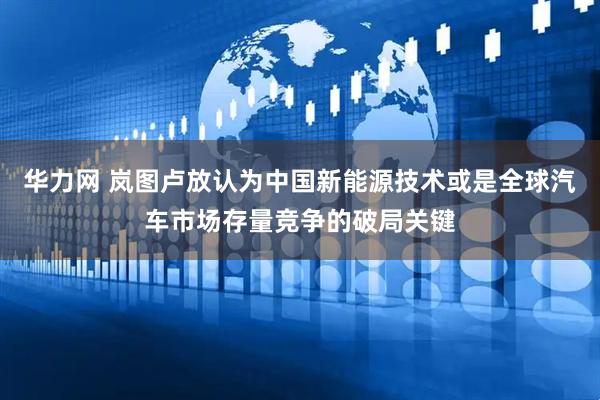 华力网 岚图卢放认为中国新能源技术或是全球汽车市场存量竞争的破局关键